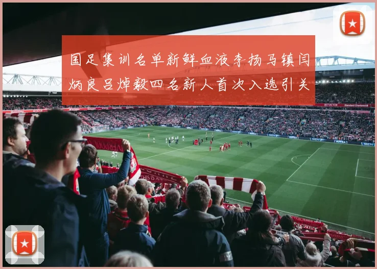 国足集训名单新鲜血液李扬马镇闫炳良吕焯毅四名新人首次入选引关注