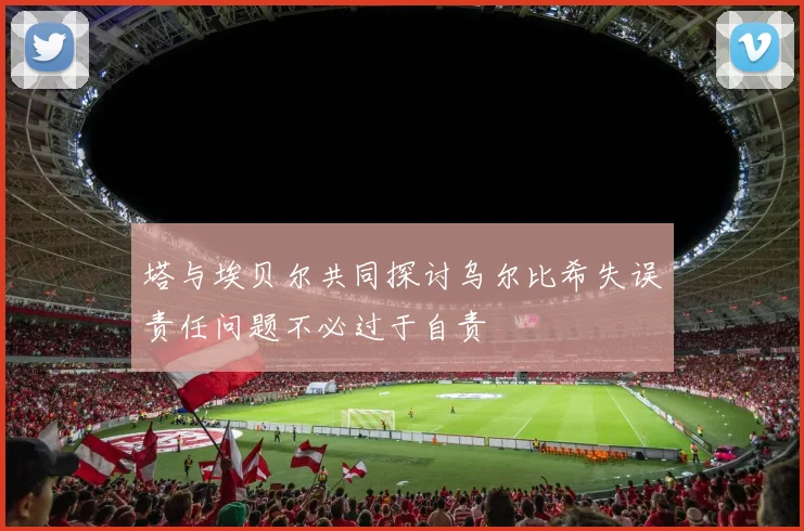 塔与埃贝尔共同探讨乌尔比希失误责任问题不必过于自责