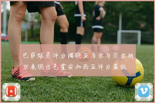 巴萨球员评分揭晓亚马尔与贝尔纳尔表现出色霍安加西亚评分最低