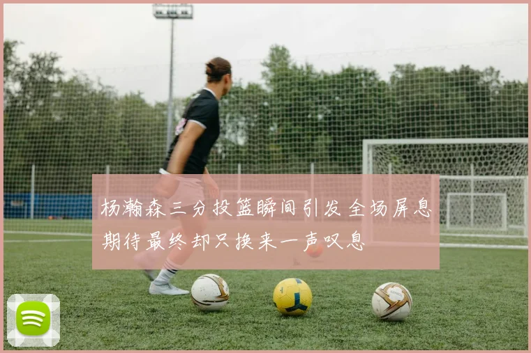 杨瀚森三分投篮瞬间引发全场屏息期待最终却只换来一声叹息
