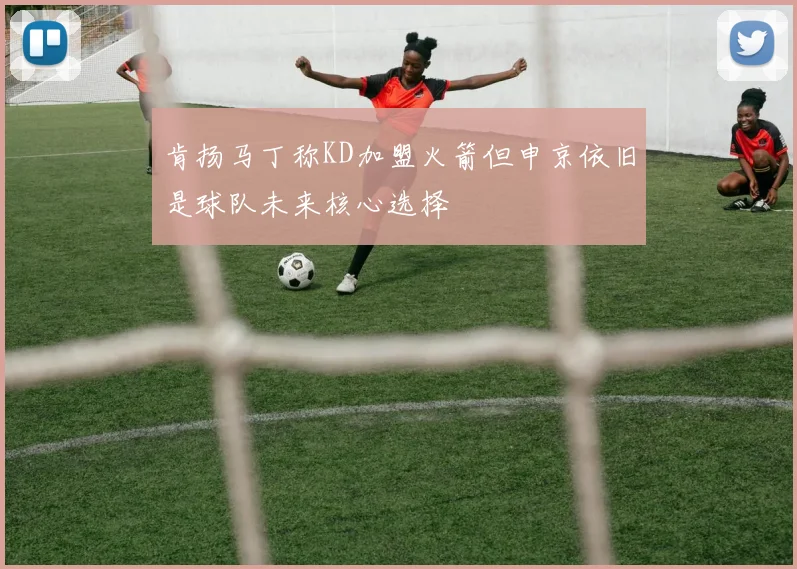 肯扬马丁称KD加盟火箭但申京依旧是球队未来核心选择