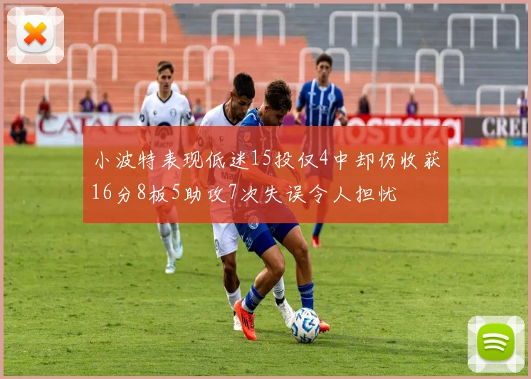 小波特表现低迷15投仅4中却仍收获16分8板5助攻7次失误令人担忧