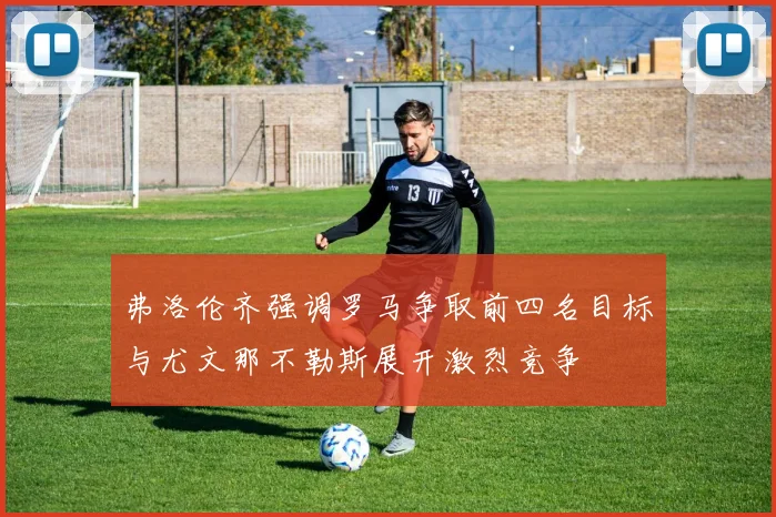 弗洛伦齐强调罗马争取前四名目标与尤文那不勒斯展开激烈竞争