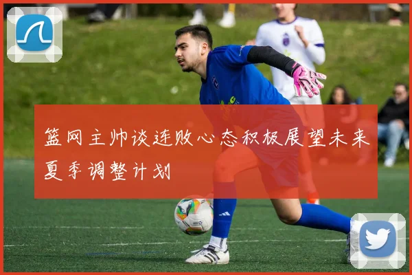 篮网主帅谈连败心态积极展望未来夏季调整计划