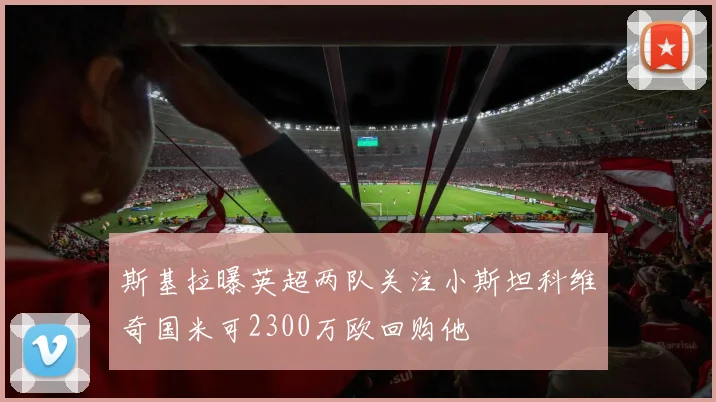 斯基拉曝英超两队关注小斯坦科维奇国米可2300万欧回购他