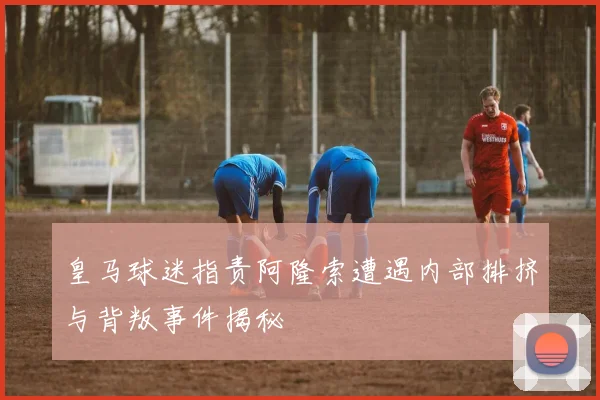 皇马球迷指责阿隆索遭遇内部排挤与背叛事件揭秘