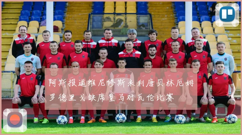 阿斯报道维尼修斯米利唐贝林厄姆罗德里戈缺席皇马对瓦伦比赛