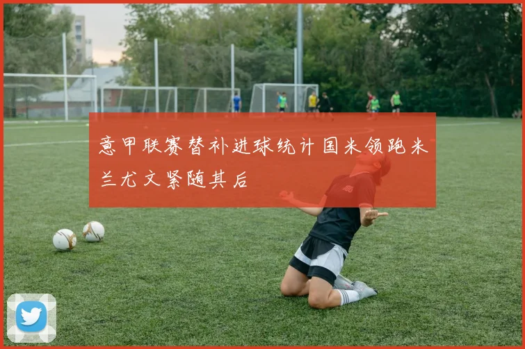 意甲联赛替补进球统计国米领跑米兰尤文紧随其后