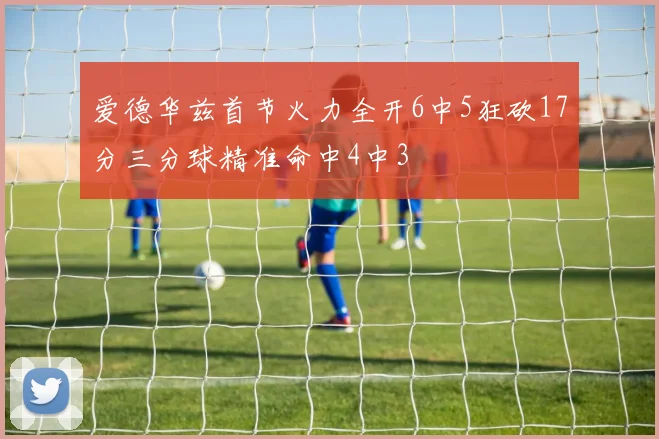 爱德华兹首节火力全开6中5狂砍17分三分球精准命中4中3