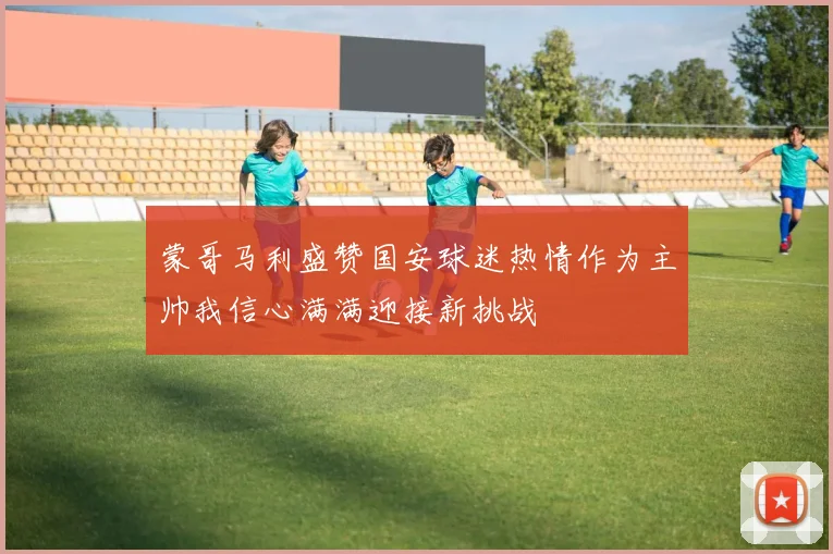 蒙哥马利盛赞国安球迷热情作为主帅我信心满满迎接新挑战