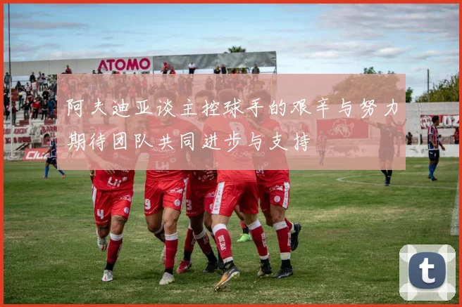 阿夫迪亚谈主控球手的艰辛与努力期待团队共同进步与支持