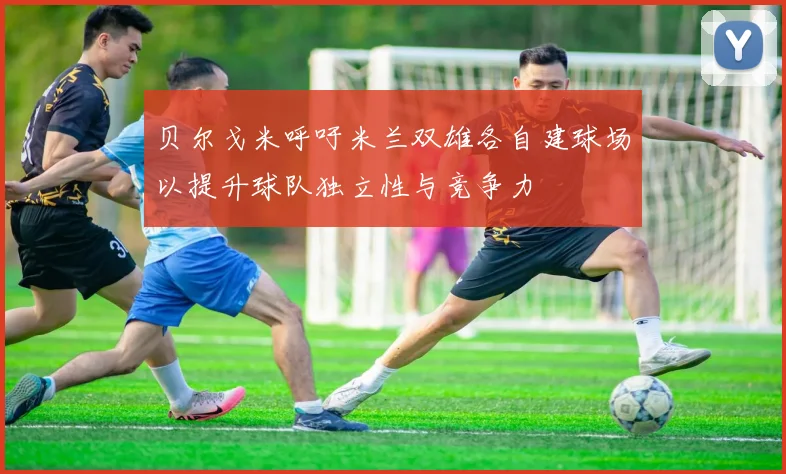 贝尔戈米呼吁米兰双雄各自建球场以提升球队独立性与竞争力