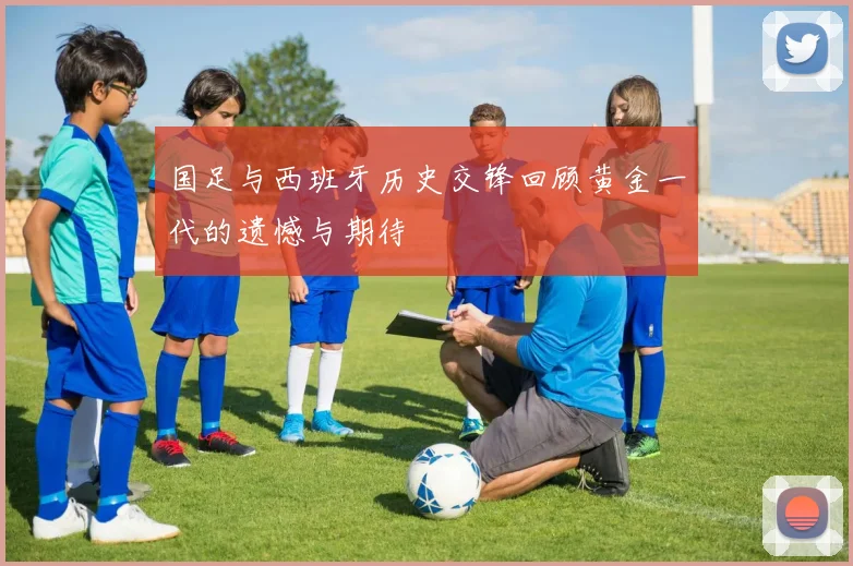 国足与西班牙历史交锋回顾黄金一代的遗憾与期待