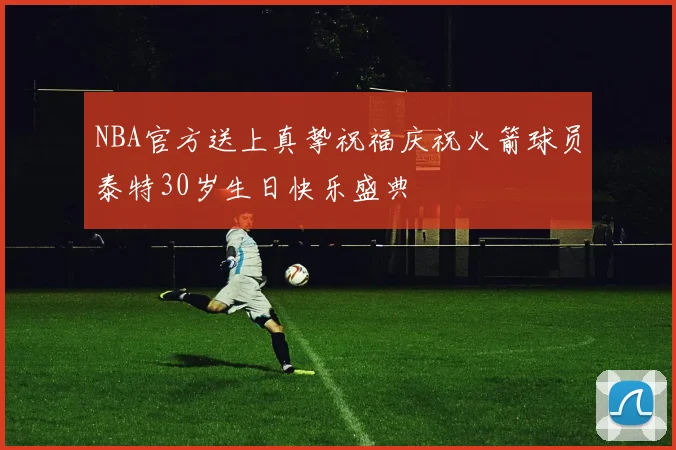 NBA官方送上真挚祝福庆祝火箭球员泰特30岁生日快乐盛典