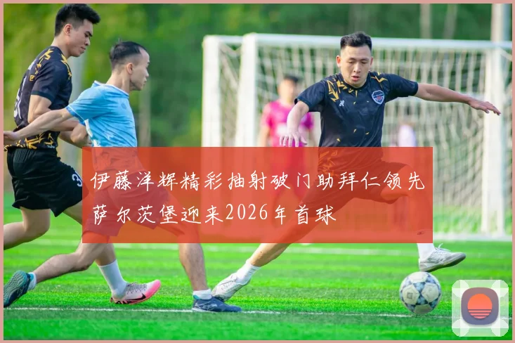 伊藤洋辉精彩抽射破门助拜仁领先萨尔茨堡迎来2026年首球