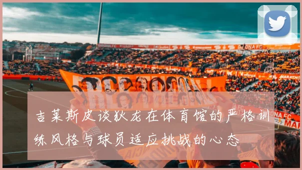 吉莱斯皮谈狄龙在体育馆的严格训练风格与球员适应挑战的心态